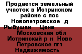 Продается земельный участок в Истринском районе,с/пос Новопетровское ,д.Рыбушки, › Цена ­ 1 200 000 - Московская обл., Истринский р-н, Ново Петровское пгт Недвижимость » Земельные участки продажа   